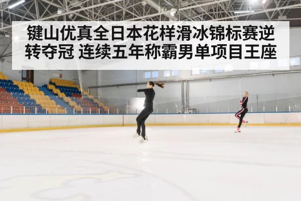 键山优真全日本花样滑冰锦标赛逆转夺冠 连续五年称霸男单项目王座