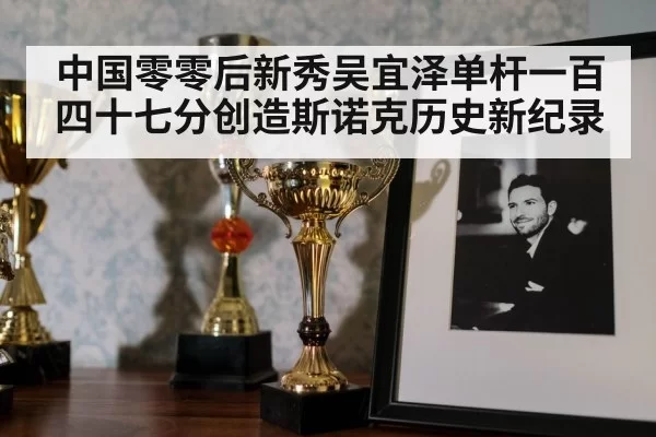中国零零后新秀吴宜泽单杆一百四十七分创造斯诺克历史新纪录