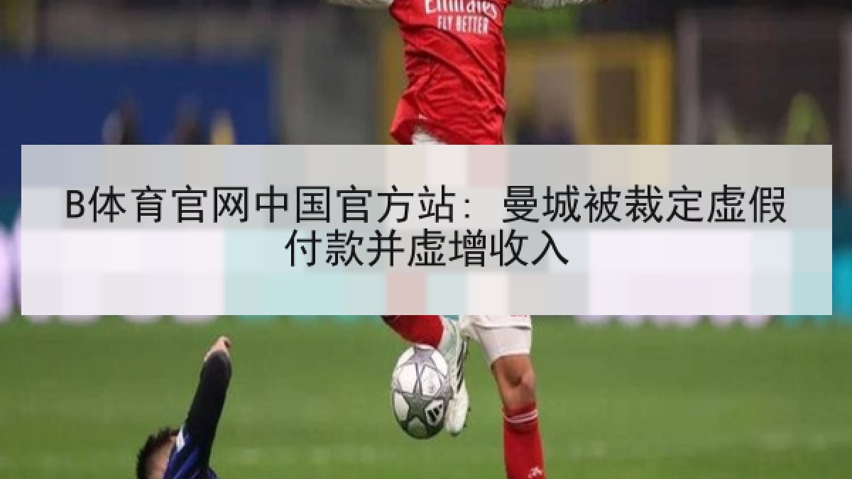B体育官网中国官方站: 曼城被裁定虚假付款并虚增收入
